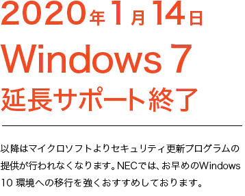 2020年1月14日 Windows7 延長サポート終了 以降はマイクロソフトよりセキュリティ更新プログラムの提供が行われなくなります。NECでは、お早めのWindows 10 環境への移行を強くお勧めしております。