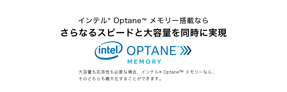 インテル® Optane™ メモリー搭載ならさらなるスピードと大容量を同時に実現 大容量も応答性も必要な場合、インテル® Optane™ メモリーなら、そのどちらも最大化することができます。