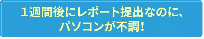 1週間後にレポート提出なのに、パソコンが不調！