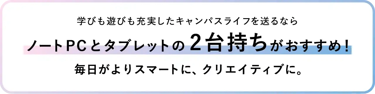 学びも遊びも充実したキャンパスライフを送るならノートPCとタブレットの2台持ちがおすすめ！毎日がよりスマートに、クリエイティブに。