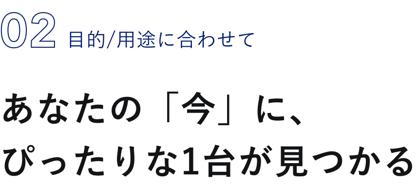 02 目的/用途に合わせて あなたの「今」に、ぴったりな1台が見つかる