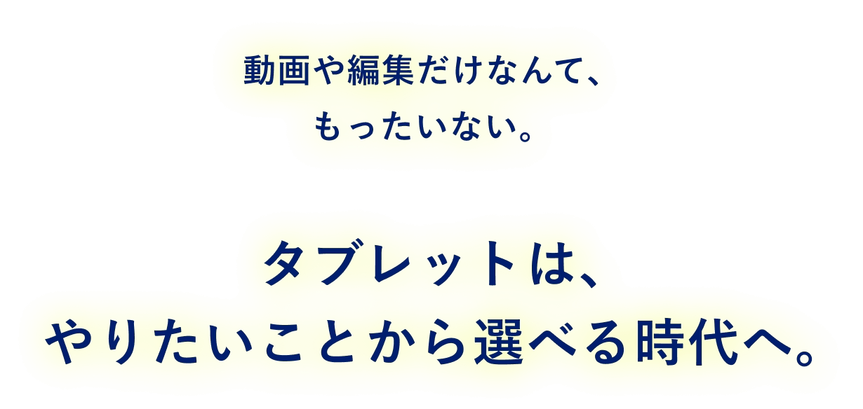 動画や編集だけなんて、もったいない。 タブレットは、やりたいことから選べる時代へ。