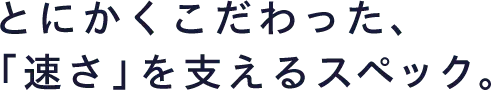 とにかくこだわった、「速さ」を支えるスペック。